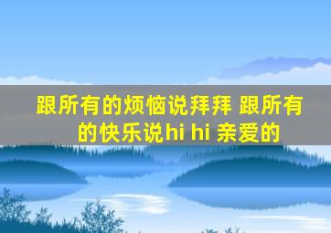 跟所有的烦恼说拜拜 跟所有的快乐说hi hi 亲爱的